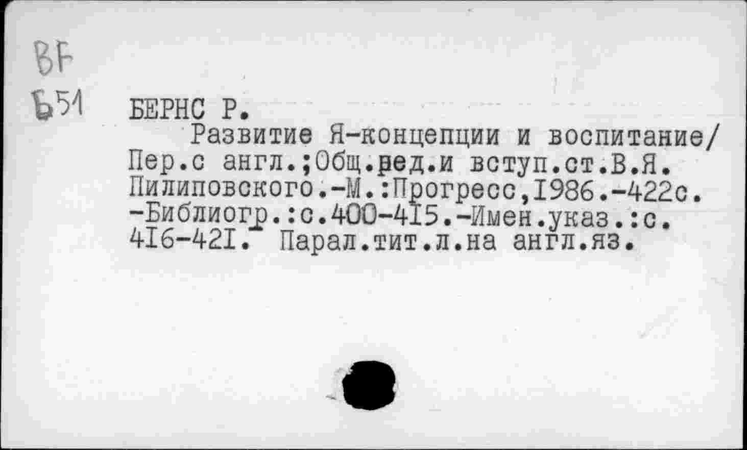 ﻿БЕРНС Р.
Развитие Я-концепции и воспитание/ Пер.с англ.;Общ.ред.и вступ.ст.В.Я. Пилиповского.-М.:Прогресс,1986.-422с. -Библиогр.:с.400-415.-Имен.указ.:с. 416-421. Парал.тит.л.на англ.яз.